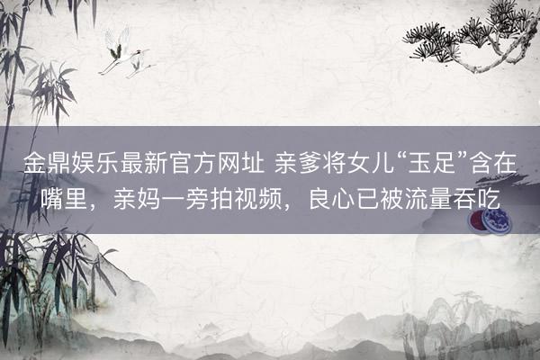 金鼎娱乐最新官方网址 亲爹将女儿“玉足”含在嘴里，亲妈一旁拍视频，良心已被流量吞吃
