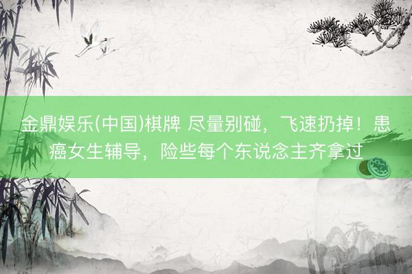 金鼎娱乐(中国)棋牌 尽量别碰，飞速扔掉！患癌女生辅导，险些每个东说念主齐拿过