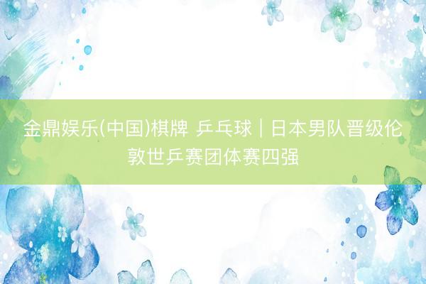 金鼎娱乐(中国)棋牌 乒乓球 | 日本男队晋级伦敦世乒赛团体赛四强