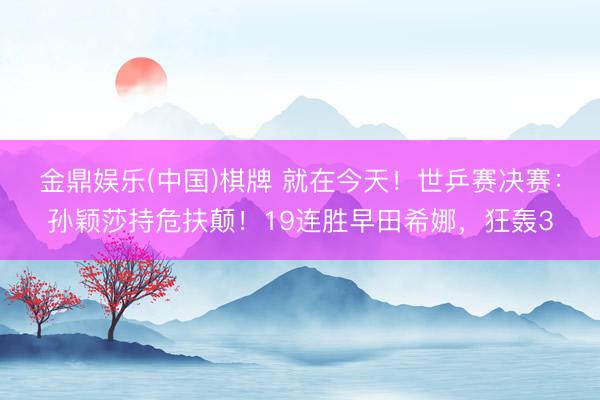 金鼎娱乐(中国)棋牌 就在今天！世乒赛决赛：孙颖莎持危扶颠！19连胜早田希娜，狂轰3