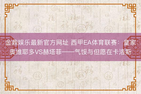金鼎娱乐最新官方网址 西甲EA体育联赛：皇家奥维耶多VS赫塔菲——气馁与但愿在卡洛斯