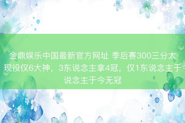 金鼎娱乐中国最新官方网址 季后赛300三分太难了，现役仅6大神，3东说念主拿4冠，仅1东说念主于今无冠