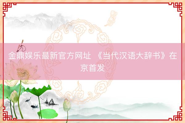 金鼎娱乐最新官方网址 《当代汉语大辞书》在京首发