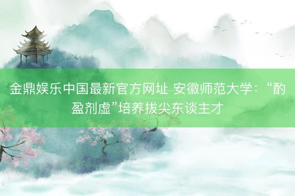 金鼎娱乐中国最新官方网址 安徽师范大学：“酌盈剂虚”培养拔尖东谈主才