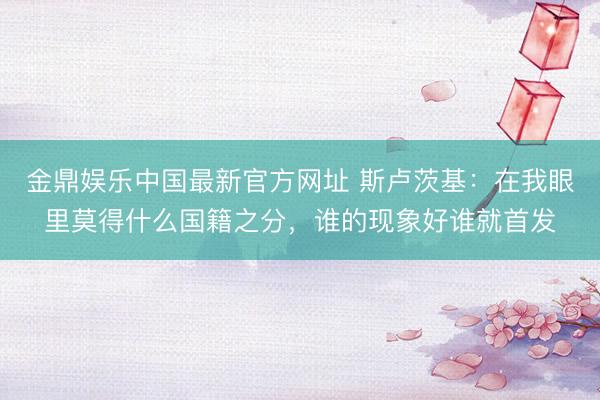 金鼎娱乐中国最新官方网址 斯卢茨基:在我眼里莫得什么国籍之分,谁的现象好谁就首发