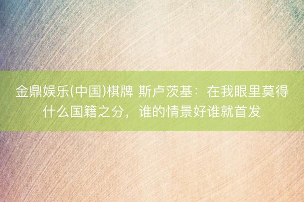 金鼎娱乐(中国)棋牌 斯卢茨基：在我眼里莫得什么国籍之分，谁的情景好谁就首发