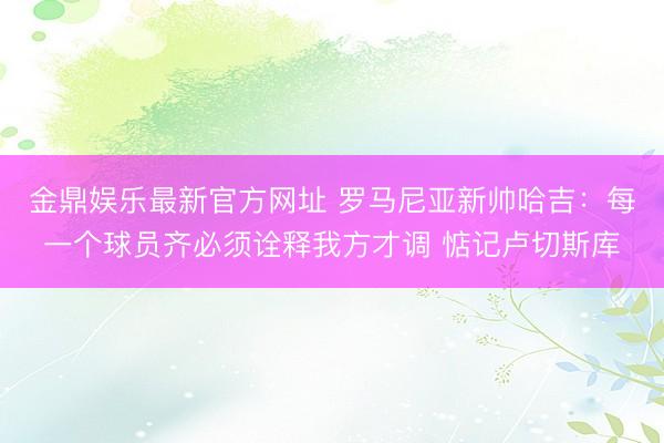 金鼎娱乐最新官方网址 罗马尼亚新帅哈吉：每一个球员齐必须诠释我方才调 惦记卢切斯库