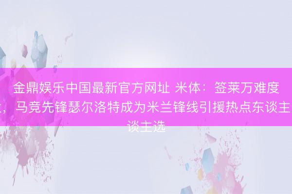 金鼎娱乐中国最新官方网址 米体：签莱万难度大，马竞先锋瑟尔洛特成为米兰锋线引援热点东谈主选