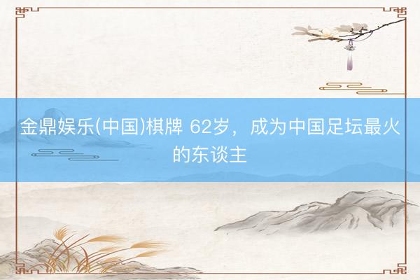 金鼎娱乐(中国)棋牌 62岁，成为中国足坛最火的东谈主