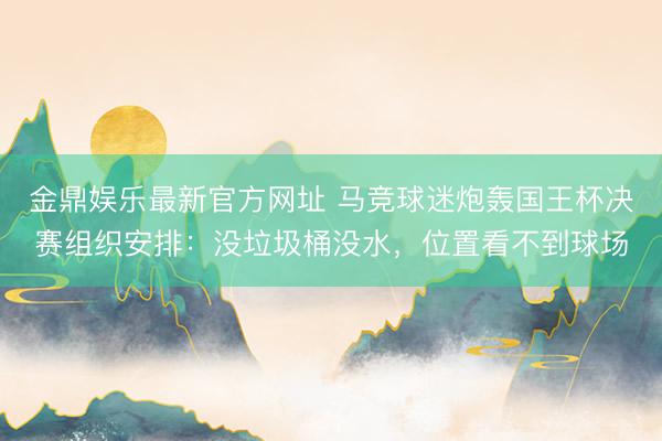 金鼎娱乐最新官方网址 马竞球迷炮轰国王杯决赛组织安排：没垃圾桶没水，位置看不到球场