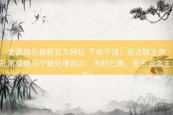 金鼎娱乐最新官方网址 不依不饶！吉达联主帅孔塞桑晒马宁被处理音问：为时已晚，丢东说念主！
