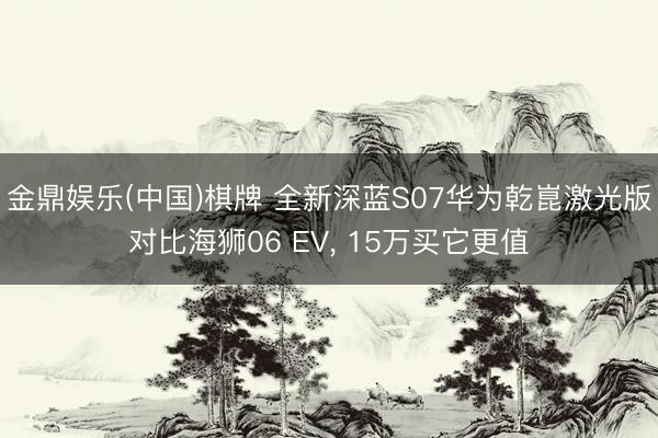 金鼎娱乐(中国)棋牌 全新深蓝S07华为乾崑激光版对比海狮06 EV， 15万买它更值