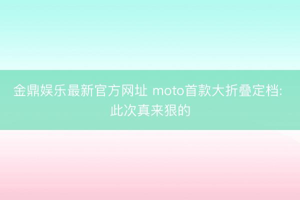 金鼎娱乐最新官方网址 moto首款大折叠定档: 此次真来狠的