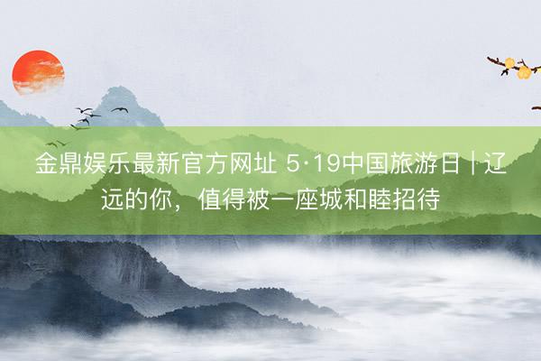 金鼎娱乐最新官方网址 5·19中国旅游日 | 辽远的你，值得被一座城和睦招待