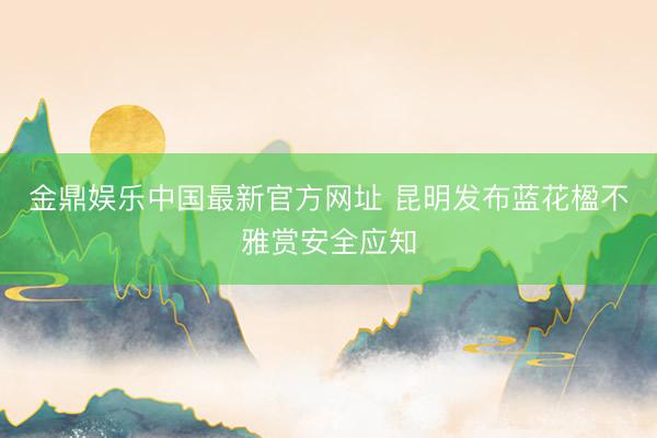 金鼎娱乐中国最新官方网址 昆明发布蓝花楹不雅赏安全应知