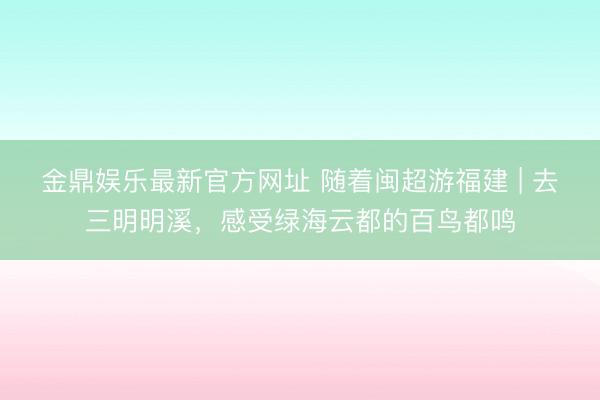 金鼎娱乐最新官方网址 随着闽超游福建 | 去三明明溪,感受绿海云都的百鸟都鸣