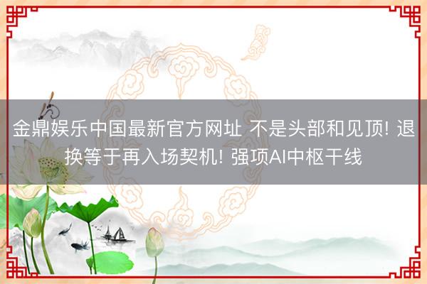 金鼎娱乐中国最新官方网址 不是头部和见顶! 退换等于再入场契机! 强项AI中枢干线