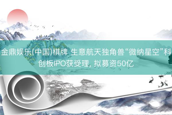 金鼎娱乐(中国)棋牌 生意航天独角兽“微纳星空”科创板IPO获受理， 拟募资50亿