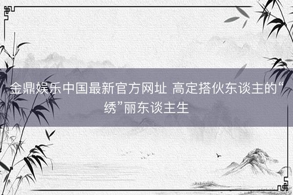 金鼎娱乐中国最新官方网址 高定搭伙东谈主的“绣”丽东谈主生