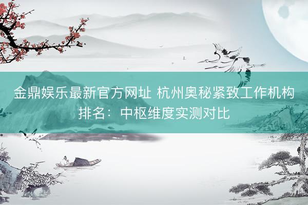金鼎娱乐最新官方网址 杭州奥秘紧致工作机构排名：中枢维度实测对比