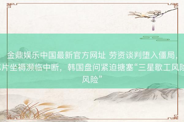 金鼎娱乐中国最新官方网址 劳资谈判堕入僵局，芯片坐褥濒临中断，韩国盘问紧迫搪塞“三星歇工风险”