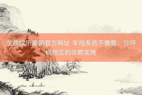 金鼎娱乐最新官方网址 车挡系统不雅察：沙坪坝地区的诈欺实施