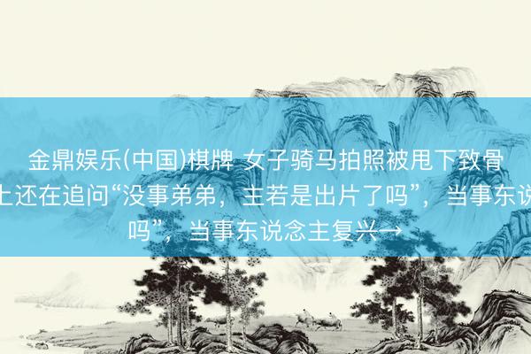 金鼎娱乐(中国)棋牌 女子骑马拍照被甩下致骨折,救护车上还在追问“没事弟弟,主若是出片了吗”,当事东说念主复兴→