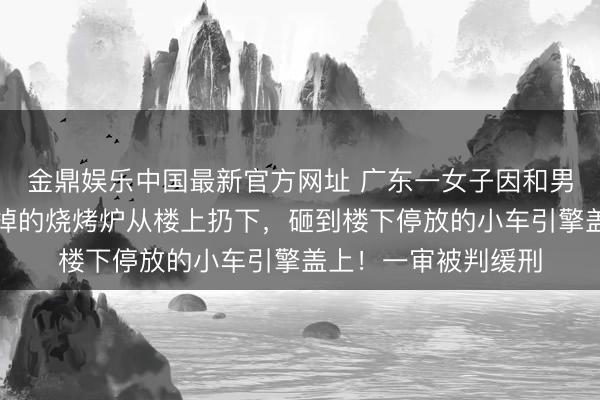 金鼎娱乐中国最新官方网址 广东一女子因和男友争执，将仍在毁掉的烧烤炉从楼上扔下，砸到楼下停放的小车引擎盖上！一审被判缓刑