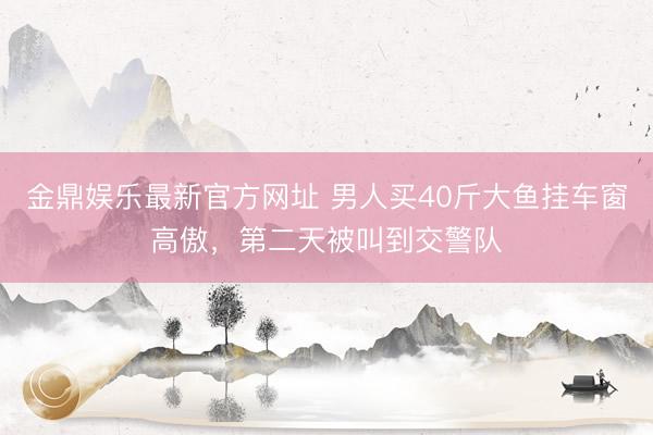 金鼎娱乐最新官方网址 男人买40斤大鱼挂车窗高傲，<a href=