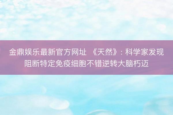 金鼎娱乐最新官方网址 《天然》: 科学家发现阻断特定免疫细胞不错逆转大脑朽迈