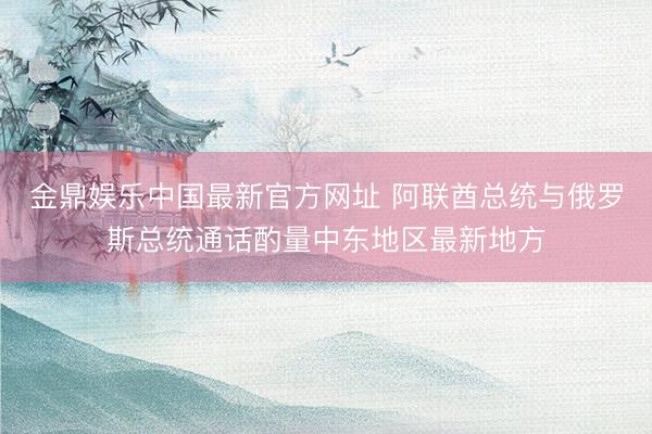 金鼎娱乐中国最新官方网址 阿联酋总统与俄罗斯总统通话酌量中东地区最新地方