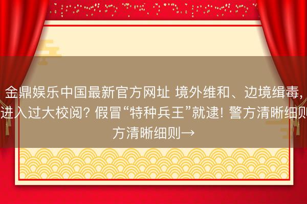 金鼎娱乐中国最新官方网址 境外维和、边境缉毒， 还进入过大校阅? 假冒“特种兵王”就逮! 警方清晰细则→