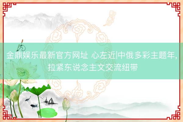 金鼎娱乐最新官方网址 心左近|中俄多彩主题年, 拉紧东说念主文交流纽带