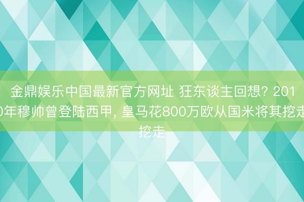 金鼎娱乐中国最新官方网址 狂东谈主回想? 2010年穆帅曾登陆西甲， 皇马花800万欧从国米将其挖走