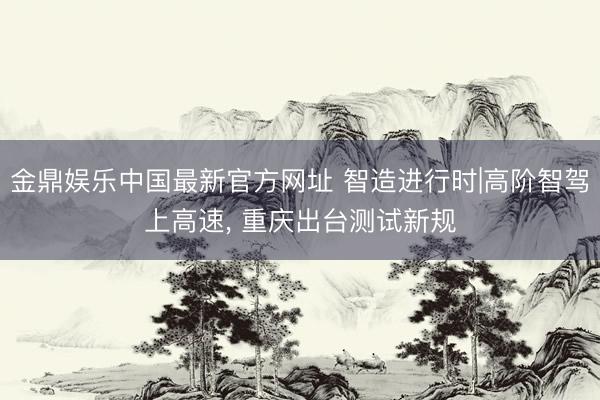 金鼎娱乐中国最新官方网址 智造进行时|高阶智驾上高速，<a href=