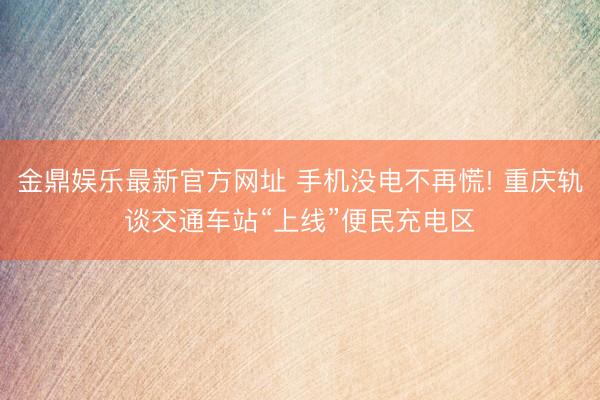 金鼎娱乐最新官方网址 手机没电不再慌! 重庆轨谈交通车站“上线”便民充电区