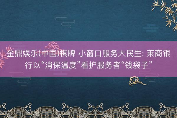 金鼎娱乐(中国)棋牌 小窗口服务大民生: 莱商银行以“消保温度”看护服务者“钱袋子”