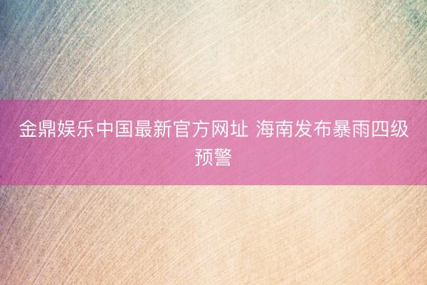 金鼎娱乐中国最新官方网址 海南发布暴雨四级预警