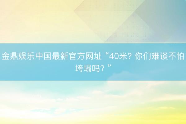 金鼎娱乐中国最新官方网址 “40米? 你们难谈不怕垮塌吗? ”