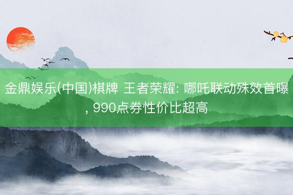 金鼎娱乐(中国)棋牌 王者荣耀: 哪吒联动殊效首曝， 990点券性价比超高