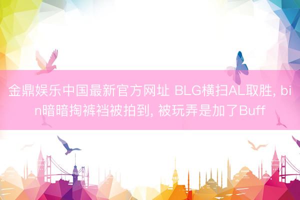 金鼎娱乐中国最新官方网址 BLG横扫AL取胜， bin暗暗掏裤裆被拍到， 被玩弄是加了Buff
