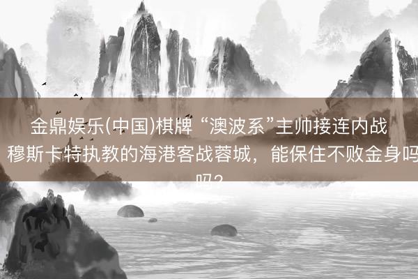 金鼎娱乐(中国)棋牌 “澳波系”主帅接连内战，穆斯卡特执教的海港客战蓉城，能保住不败金身吗？