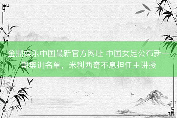 金鼎娱乐中国最新官方网址 中国女足公布新一期集训名单，米利西奇不息担任主讲授