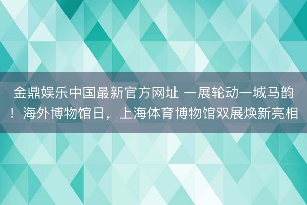 金鼎娱乐中国最新官方网址 一展轮动一城马韵！海外博物馆日，上海体育博物馆双展焕新亮相