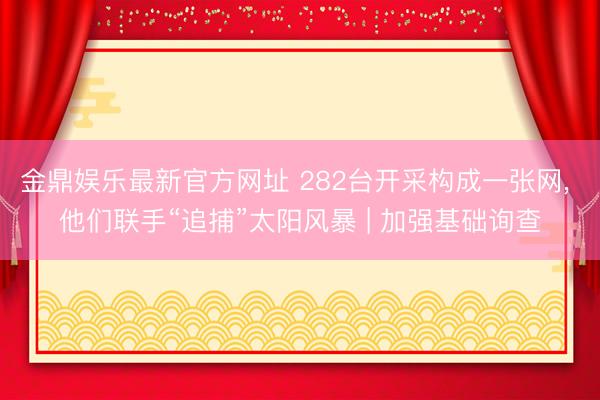 金鼎娱乐最新官方网址 282台开采构成一张网， 他们联手“追捕”太阳风暴 | 加强基础询查