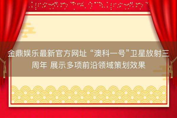 金鼎娱乐最新官方网址 “澳科一号”卫星放射三周年 展示多项前沿领域策划效果