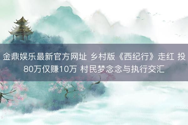 金鼎娱乐最新官方网址 乡村版《西纪行》走红 投80万仅赚10万 村民梦念念与执行交汇