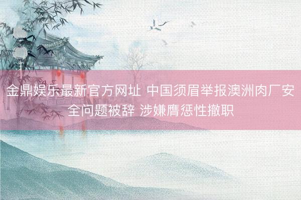 金鼎娱乐最新官方网址 中国须眉举报澳洲肉厂安全问题被辞 涉嫌膺惩性撤职