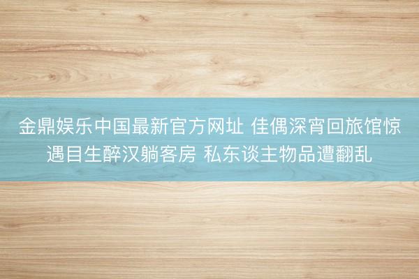 金鼎娱乐中国最新官方网址 佳偶深宵回旅馆惊遇目生醉汉躺客房 私东谈主物品遭翻乱