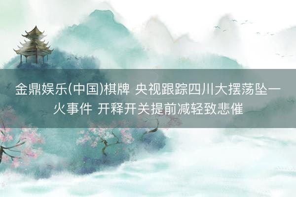 金鼎娱乐(中国)棋牌 央视跟踪四川大摆荡坠一火事件 开释开关提前减轻致悲催